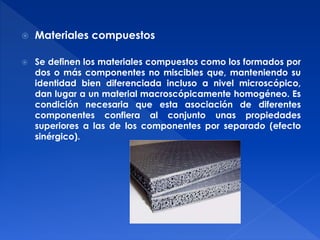  Materiales compuestos 
 Se definen los materiales compuestos como los formados por 
dos o más componentes no miscibles que, manteniendo su 
identidad bien diferenciada incluso a nivel microscópico, 
dan lugar a un material macroscópicamente homogéneo. Es 
condición necesaria que esta asociación de diferentes 
componentes confiera al conjunto unas propiedades 
superiores a las de los componentes por separado (efecto 
sinérgico). 
 