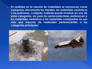  En realidad en la ciencia de materiales se reconocen como 
categorías únicamente los metales, los materiales cerámicos 
y los polímeros, cualquier material puede incluirse en una de 
estas categorías, así pues los semiconductores pertenecen a 
los materiales cerámicos y los materiales compuestos no son 
más que mezclas de materiales pertenecientes a las 
categorías principales 
 