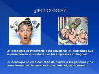 ¿TECNOLOGIA? 
La tecnología es importante para solucionar los problemas que 
se presentan en las ciudades, en las empresas y los hogares. 
La tecnología se creó con el fin de ayudar a las personas y no 
reemplazarnos ó desterrarnos como creen algunas personas. 
 