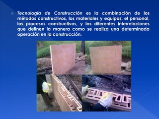  Tecnología de Construcción es la combinación de los 
métodos constructivos, los materiales y equipos, el personal, 
los procesos constructivos, y las diferentes interrelaciones 
que definen la manera como se realiza una determinada 
operación en la construcción. 
 