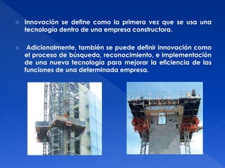  Innovación se define como la primera vez que se usa una 
tecnología dentro de una empresa constructora. 
 Adicionalmente, también se puede definir innovación como 
el proceso de búsqueda, reconocimiento, e implementación 
de una nueva tecnología para mejorar la eficiencia de las 
funciones de una determinada empresa. 
 