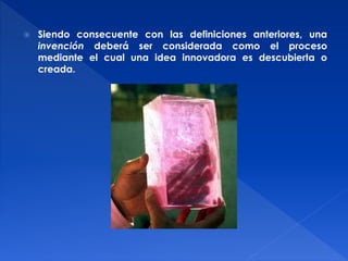  Siendo consecuente con las definiciones anteriores, una 
invención deberá ser considerada como el proceso 
mediante el cual una idea innovadora es descubierta o 
creada. 
 