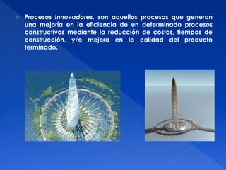  Procesos Innovadores, son aquellos procesos que generan 
una mejoría en la eficiencia de un determinado procesos 
constructivos mediante la reducción de costos, tiempos de 
construcción, y/o mejora en la calidad del producto 
terminado. 
 