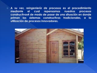  A su vez, reingeniería de procesos es el procedimiento 
mediante el cual repensamos nuestros procesos 
constructivos4 de modo de pasar de una situación en donde 
priman los sistemas constructivos tradicionales, a la 
utilización de procesos innovadores. 
 