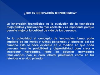 ¿QUE ES INNOVACIÓN TECNOLOGICA? 
La innovación tecnológica es la evolución de la tecnología 
mejorándola y haciéndola mas eficiente y es importante porque 
permite mejorar la calidad de vida de las personas. 
En la actualidad el concepto de innovación forma parte 
implícita de las metas y rutinas personales y laborales del ser 
humano. Esto se hace evidente en la medida en que cada 
persona tiene la posibilidad y disponibilidad para crear e 
incorporar novedades, tanto en aquellas actividades 
relacionadas con su área laboral profesional como en las 
referidas a su vida privada. 
 