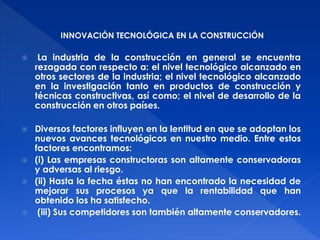 INNOVACIÓN TECNOLÓGICA EN LA CONSTRUCCIÓN 
 La industria de la construcción en general se encuentra 
rezagada con respecto a: el nivel tecnológico alcanzado en 
otros sectores de la industria; el nivel tecnológico alcanzado 
en la investigación tanto en productos de construcción y 
técnicas constructivas, así como; el nivel de desarrollo de la 
construcción en otros países. 
 Diversos factores influyen en la lentitud en que se adoptan los 
nuevos avances tecnológicos en nuestro medio. Entre estos 
factores encontramos: 
 (i) Las empresas constructoras son altamente conservadoras 
y adversas al riesgo. 
 (ii) Hasta la fecha éstas no han encontrado la necesidad de 
mejorar sus procesos ya que la rentabilidad que han 
obtenido los ha satisfecho. 
 (iii) Sus competidores son también altamente conservadores. 
 