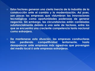  Estos factores generan una cierta inercia de la industria de la 
construcción ante el cambio y la modernización. Así pues, 
son pocas las empresas que vislumbran las innovaciones 
tecnológicas como oportunidades poderosas de generar 
negocios. Sin embargo, las circunstancias están cambiadas 
substancialmente debido a una serie de factores, entre los 
que se encuentra una creciente competencia tanto nacional 
como extranjera. 
 De mantenerse esta situación, las empresas constructoras 
irán perdiendo competitividad lentamente, hasta 
desaparecer ante empresas más agresivas que provengan 
del medio local ó ante empresas extranjeras. 
 