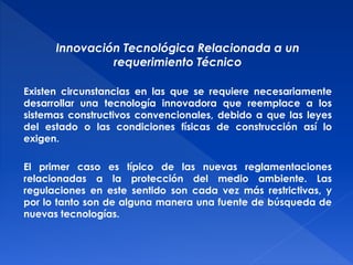 Innovación Tecnológica Relacionada a un 
requerimiento Técnico 
Existen circunstancias en las que se requiere necesariamente 
desarrollar una tecnología innovadora que reemplace a los 
sistemas constructivos convencionales, debido a que las leyes 
del estado o las condiciones físicas de construcción así lo 
exigen. 
El primer caso es típico de las nuevas reglamentaciones 
relacionadas a la protección del medio ambiente. Las 
regulaciones en este sentido son cada vez más restrictivas, y 
por lo tanto son de alguna manera una fuente de búsqueda de 
nuevas tecnologías. 
 