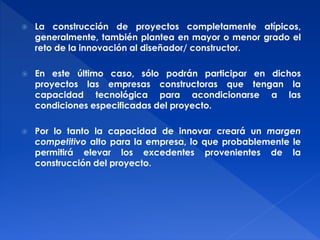  La construcción de proyectos completamente atípicos, 
generalmente, también plantea en mayor o menor grado el 
reto de la innovación al diseñador/ constructor. 
 En este último caso, sólo podrán participar en dichos 
proyectos las empresas constructoras que tengan la 
capacidad tecnológica para acondicionarse a las 
condiciones especificadas del proyecto. 
 Por lo tanto la capacidad de innovar creará un margen 
competitivo alto para la empresa, lo que probablemente le 
permitirá elevar los excedentes provenientes de la 
construcción del proyecto. 
 