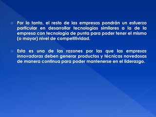  Por lo tanto, el resto de las empresas pondrán un esfuerzo 
particular en desarrollar tecnologías similares a la de la 
empresa con tecnología de punta para poder tener el mismo 
(o mayor) nivel de competitividad. 
 Esta es una de las razones por las que las empresas 
innovadoras deben generar productos y técnicas novedosas 
de manera continua para poder mantenerse en el liderazgo. 
 
