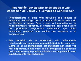 Innovación Tecnológica Relacionada a Una 
Reducción de Costos y/o Tiempos de Construcción 
 Probablemente el caso más frecuente que impulsa la 
innovación tecnológica en la construcción es la reducción 
de tiempos y costos. Pese a que la innovación no es 
necesariamente requerida, el empresario con buena visión 
de. oportunidad empresarial, determinará que dicha 
innovación generará una venida con respecto a su 
competencia. 
 Este beneficio de la innovación está íntimamente 
relacionado con una mayor competitividad de las empresas. 
Como ya se ha mencionado, los mercados son cada vez 
más disputados, lo que hace que los márgenes de ganancia 
de las empresas que puedan subsistir a la competencia sean 
paulatinamente más reducidos. 
 