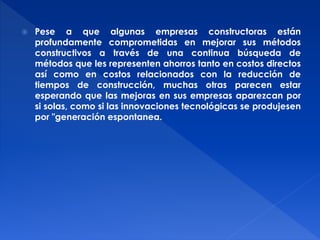  Pese a que algunas empresas constructoras están 
profundamente comprometidas en mejorar sus métodos 
constructivos a través de una continua búsqueda de 
métodos que les representen ahorros tanto en costos directos 
así como en costos relacionados con la reducción de 
tiempos de construcción, muchas otras parecen estar 
esperando que las mejoras en sus empresas aparezcan por 
si solas, como si las innovaciones tecnológicas se produjesen 
por "generación espontanea. 
 