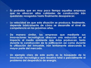  Es probable que en muy poco tiempo aquellas empresas 
que no ofrezcan altas calidades de construcción irán 
quedando rezagadas hasta finalmente desaparecer. 
 La velocidad en que esta situación se produzca, finalmente, 
depende básicamente de cómo se desarrolle el nivel de 
competencia en los próximos años. 
 De manera similar, las empresas que mediante sus 
innovaciones tecnológicas ofrezcan una reducción en el 
impacto al medio ambiente que éstas produzcan, tanto 
durante la construcción de la edificación así como durante 
la utilización del inmueble, irán lentamente abarcando la 
mayor parte del mercado. 
 Un ejemplo claro de este punto es la búsqueda de la 
innovación tecnológica que resuelva total o parcialmente el 
problema del desperdicio de energía. 
 
