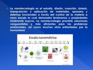  La nanotecnología es el estudio, diseño, creación, síntesis, 
manipulación y aplicación de materiales, aparatos y 
sistemas funcionales a través del control de la materia a 
nano escala la cual demuestra fenómenos y propiedades 
totalmente nuevos. La nanotecnología promete soluciones 
vanguardistas y más eficientes para los problemas 
ambientales, así como muchos otros enfrentados por la 
humanidad. 
 