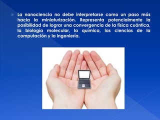  La nanociencia no debe interpretarse como un paso más 
hacia la miniaturización. Representa potencialmente la 
posibilidad de lograr una convergencia de la física cuántica, 
la biología molecular, la química, las ciencias de la 
computación y la ingeniería. 
 
