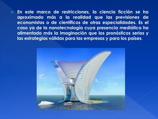  En este marco de restricciones, la ciencia ficción se ha 
aproximado más a la realidad que las previsiones de 
economistas o de científicos de otras especialidades. Es el 
caso ya de la nanotecnología cuya presencia mediática ha 
alimentado más la imaginación que los pronósticos serios y 
las estrategias válidas para las empresas y para los países. 
 