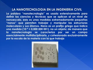 LA NANOTECNOLOGIA EN LA INGENIERIA CIVIL 
La palabra “nanotecnología” es usada extensivamente para 
definir las ciencias y técnicas que se aplican al un nivel de 
nanoescala, esto es unas medidas extremadamente pequeñas 
“nanos” que permiten trabajar y manipular las estructuras 
moleculares y sus átomos. Nano es un prefijo griego que indica 
una medida (10-9 = 0,000 000 001), no un objeto; de manera que 
la nanotecnología se caracteriza por ser un campo 
esencialmente multidisciplinario, y cohesionado exclusivamente 
por la escala de la materia con la que trabaja 
 