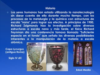 Historia 
 Los seres humanos han estado utilizando la nanotecnología 
sin darse cuenta de ello durante mucho tiempo, con los 
procesos de la metalurgia y la química con estructuras de 
escala "nano" para lograr sus efectos. A principios de 1900, 
Richard Zsigmondy hizo la investigación sobre diversas 
estructuras a escala nano y más tarde, el físico Richard 
Feynman dio una conferencia famosa llamada "Suficiente 
espacio en el fondo" que señala las diversas posibilidades 
inherentes a la manipulación de la materia a escala 
atómica. 
Copa Lycurgus 
(antigua Roma) 
Siglo IV dC 
Edad Media 
 
