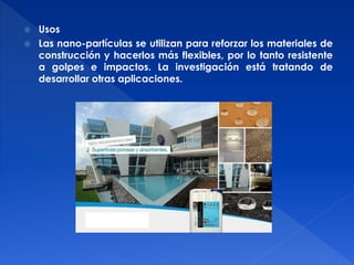 Usos 
 Las nano-partículas se utilizan para reforzar los materiales de 
construcción y hacerlos más flexibles, por lo tanto resistente 
a golpes e impactos. La investigación está tratando de 
desarrollar otras aplicaciones. 
 