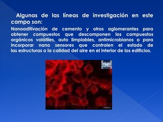Algunas de las líneas de investigación en este 
campo son: 
Nanoaditivación de cemento y otros aglomerantes para 
obtener compuestos que descomponen los compuestos 
orgánicos volátiles, auto limpiables, antimicrobianos o para 
incorporar nano sensores que controlen el estado de 
las estructuras o la calidad del aire en el interior de los edificios. 
 