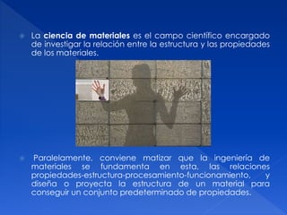  La ciencia de materiales es el campo científico encargado 
de investigar la relación entre la estructura y las propiedades 
de los materiales. 
 Paralelamente, conviene matizar que la ingeniería de 
materiales se fundamenta en esta, las relaciones 
propiedades-estructura-procesamiento-funcionamiento, y 
diseña o proyecta la estructura de un material para 
conseguir un conjunto predeterminado de propiedades. 
 