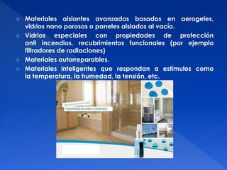  Materiales aislantes avanzados basados en aerogeles, 
vidrios nano porosos o paneles aislados al vacío. 
 Vidrios especiales con propiedades de protección 
anti incendios, recubrimientos funcionales (por ejemplo 
filtradores de radiaciones) 
 Materiales autorreparables. 
 Materiales inteligentes que respondan a estímulos como 
la temperatura, la humedad, la tensión, etc. 
 