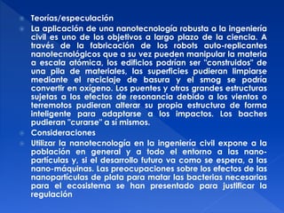  Teorías/especulación 
 La aplicación de una nanotecnología robusta a la ingeniería 
civil es uno de los objetivos a largo plazo de la ciencia. A 
través de la fabricación de los robots auto-replicantes 
nanotecnológicos que a su vez pueden manipular la materia 
a escala atómica, los edificios podrían ser "construidos" de 
una pila de materiales, las superficies pudieran limpiarse 
mediante el reciclaje de basura y el smog se podría 
convertir en oxígeno. Los puentes y otras grandes estructuras 
sujetas a los efectos de resonancia debido a los vientos o 
terremotos pudieran alterar su propia estructura de forma 
inteligente para adaptarse a los impactos. Los baches 
pudieran "curarse" a sí mismos. 
 Consideraciones 
 Utilizar la nanotecnología en la ingeniería civil expone a la 
población en general y a todo el entorno a las nano-partículas 
y, si el desarrollo futuro va como se espera, a las 
nano-máquinas. Las preocupaciones sobre los efectos de las 
nanopartículas de plata para matar las bacterias necesarias 
para el ecosistema se han presentado para justificar la 
regulación 
 