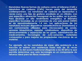  Nanotubos Nuevas formas de carbono como el fullerene (C60) y 
nanotubos de carbono (CNTs) hacen parte del desarrollo 
contemporáneo. Los nanotubos de carbono se representan a 
veces como una hija de grafeno enrollada en un cilindro, con 
una específica alineación hexagonal de los anillos, en la punta. 
Para alcanzar un alto rendimiento energético, el diámetro 
específico favorable de un nanotubo de una sola pared (SWNT) 
es de aproximadamente 1,4 nm. Las aplicaciones de los 
nanotubos incluyen dispositivos nanoelectrónicos (transistores) y 
son comúnmente utilizados para microscopios de sonda, 
sensores bioquímicos, soportes catalizadores, dispositivos de 
almacenamiento y separación de los gases, administración de 
medicamentos, tecnologías de auto-sanación, materiales 
compuestos y para mejorar las propiedades mecánicas de un 
material. 
 Por ejemplo, en los nanotubos de súper alta resistencia a la 
tracción se estima una resistencia hasta más de 20 veces 
superior a la del acero tradicional (llegando a los 45 GPa) lo que 
permite determinar que esta tecnología es un componente de 
refuerzo ideal para las fibras modernas - 
 