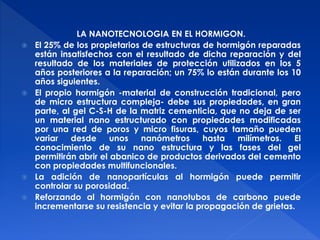 LA NANOTECNOLOGIA EN EL HORMIGON. 
 El 25% de los propietarios de estructuras de hormigón reparadas 
están insatisfechos con el resultado de dicha reparación y del 
resultado de los materiales de protección utilizados en los 5 
años posteriores a la reparación; un 75% lo están durante los 10 
años siguientes. 
 El propio hormigón -material de construcción tradicional, pero 
de micro estructura compleja- debe sus propiedades, en gran 
parte, al gel C-S-H de la matriz cementicia, que no deja de ser 
un material nano estructurado con propiedades modificadas 
por una red de poros y micro fisuras, cuyos tamaño pueden 
variar desde unos nanómetros hasta milímetros. El 
conocimiento de su nano estructura y las fases del gel 
permitirán abrir el abanico de productos derivados del cemento 
con propiedades multifuncionales. 
 La adición de nanopartículas al hormigón puede permitir 
controlar su porosidad. 
 Reforzando al hormigón con nanotubos de carbono puede 
incrementarse su resistencia y evitar la propagación de grietas. 
 