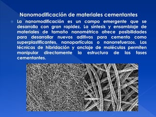 Nanomodificación de materiales cementantes 
 La nanomodificación es un campo emergente que se 
desarrolla con gran rapidez. La síntesis y ensamblaje de 
materiales de tamaño nanométrico ofrece posibilidades 
para desarrollar nuevos aditivos para cemento como 
superplastificantes, nanopartículas o nanorrefuerzos. Las 
técnicas de hibridación y anclaje de moléculas permiten 
manipular directamente la estructura de las fases 
cementantes. 
 