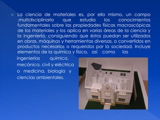  La ciencia de materiales es, por ello mismo, un campo 
.multidisciplinario que estudia los conocimientos 
fundamentales sobre las propiedades físicas macroscópicas 
de los materiales y los aplica en varias áreas de la ciencia y 
la ingeniería, consiguiendo que éstos puedan ser utilizados 
en obras, máquinas y herramientas diversas, o convertidos en 
productos necesarios o requeridos por la sociedad. Incluye 
elementos de la química y física, así como las 
ingenierías química, 
mecánica, civil y eléctrica 
o medicina, biología y 
ciencias ambientales. 
 