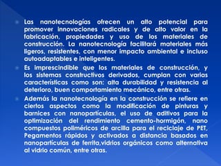  Las nanotecnologías ofrecen un alto potencial para 
promover innovaciones radicales y de alto valor en la 
fabricación, propiedades y uso de los materiales de 
construcción. La nanotecnología facilitará materiales más 
ligeros, resistentes, con menor impacto ambiental e incluso 
autoadaptables e inteligentes. 
 Es imprescindible que los materiales de construcción, y 
los sistemas constructivos derivados, cumplan con varias 
características como son: alta durabilidad y resistencia al 
deterioro, buen comportamiento mecánico, entre otras. 
 Además la nanotecnología en la construcción se refiere en 
ciertos aspectos como la modificación de pinturas y 
barnices con nanopartículas, el uso de aditivos para la 
optimización del rendimiento cemento-hormigón, nano 
compuestos poliméricos de arcilla para el reciclaje de PET, 
Pegamentos rápidos y activados a distancia basados en 
nanopartículas de ferrita,vidrios orgánicos como alternativa 
al vidrio común, entre otras. 
 