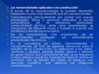  Los nanomateriales aplicados a la construcción 
 A través de la nanotecnología se pueden desarrollar 
materiales mucho más resistente que los convencionales. 
 Caracterizados principalmente por contar con nuevas 
propiedades físicas y químicas obtenidas a escala 
nanométrica. Así, la resistencia, elasticidad, 
conductividad térmica, entre otras propiedades, se 
comportan de diferente modo y manera a cuando son 
sometidos a escala macroscópica. 
 De las características más importantes de los 
nanomateriales, sobresalen sus extraordinarias 
propiedades mecánicas. 
 En la actualidad ya existen nanomateriales o 
nanopartículas de TiO2 de especial relevancia para la 
industria de la Construcción. Su aplicación a los vidrios, 
ventanas y azulejos, permite limpiar, disolver y eliminar 
los gases tóxicos que contaminan el aire, al ser expuestos 
a rayos solares y a la lluvia. Cuando los rayos UV entran en 
contacto con el dióxido de titanio se produce una 
reacción catalítica que destruye las moléculas 
contaminantes 
 