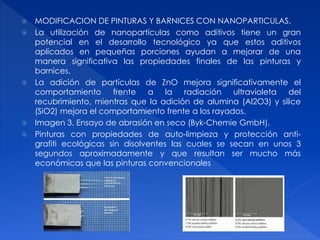  MODIFICACION DE PINTURAS Y BARNICES CON NANOPARTICULAS. 
 La utilización de nanopartículas como aditivos tiene un gran 
potencial en el desarrollo tecnológico ya que estos aditivos 
aplicados en pequeñas porciones ayudan a mejorar de una 
manera significativa las propiedades finales de las pinturas y 
barnices. 
 La adición de partículas de ZnO mejora significativamente el 
comportamiento frente a la radiación ultravioleta del 
recubrimiento, mientras que la adición de alumina (Al2O3) y silice 
(SiO2) mejora el comportamiento frente a los rayados. 
 Imagen 3. Ensayo de abrasión en seco (Byk-Chemie GmbH). 
 Pinturas con propiedades de auto-limpieza y protección anti-grafiti 
ecológicas sin disolventes las cuales se secan en unos 3 
segundos aproximadamente y que resultan ser mucho más 
económicas que las pinturas convencionales 
 