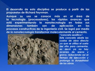 El desarrollo de esta disciplina se produce a partir de las 
propuestas de Richard Feynman. 
Aunque su uso se conoce más en el área de 
la tecnología (procesadores), los rápidos avances que 
está experimentando la nanotecnología en todas sus 
dimensiones también son de aplicación en los 
procesos constructivos de la ingeniería civil. Se logró por medio 
de la nanotecnología transformar molecularmente al cemento, 
“concreto zeolítico”. 
Este concreto abate los 
costos de obra directa 
ya que se utiliza el suelo 
del sitio para cementar, 
es decir ya no hay 
acarreo de arena y 
grava, reduciendo así el 
tiempo de ejecución y 
prolonga la durabilidad 
de las obras. 
 