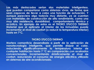Los más destacados serían «los materiales inteligentes», 
que puedan comportarse como sistemas vivos, de forma que 
sean capaces de llevar a cabo una función de actuación. Y 
aunque pareciera algo todavía muy distante, ya se cuentan 
con materiales de construcción de alto rendimiento, como una 
muy alta resistencia, durabilidad, comportamiento térmico y 
acústico. Un ejemplo de estos es el THORO STUCCO THERMO 
Material que al aplicarlo al interior de los inmuebles puede 
incrementar el nivel de confort (o reducir la temperatura interior) 
hasta en 7°C. 
THORO STUCCO THERMO 
Mortero cementicio desarrollado a partir de la aplicaci6n de 
nanotecnología inteligente, que permite disipar el calor, 
reduciendo significativamente la temperatura interior de 
cualquier habitaci6n hasta 7 °C en comparaci6n con acabados 
convencionales, incrementando drásticamente el nivel de 
confort, reduciendo el consumo de energía eléctrica utilizado 
en sistemas de aire acondicionado. 
 