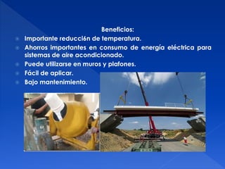 Beneficios: 
 Importante reducci6n de temperatura. 
 Ahorros importantes en consumo de energía eléctrica para 
sistemas de aire acondicionado. 
 Puede utilizarse en muros y plafones. 
 Fácil de aplicar. 
 Bajo mantenimiento. 
 