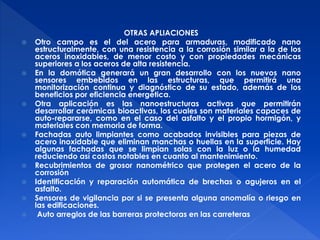 OTRAS APLIACIONES 
 Otro campo es el del acero para armaduras, modificado nano 
estructuralmente, con una resistencia a la corrosión similar a la de los 
aceros inoxidables, de menor costo y con propiedades mecánicas 
superiores a los aceros de alta resistencia. 
 En la domótica generará un gran desarrollo con los nuevos nano 
sensores embebidos en las estructuras, que permitirá una 
monitorización continua y diagnóstico de su estado, además de los 
beneficios por eficiencia energética. 
 Otra aplicación es las nanoestructuras activas que permitirán 
desarrollar cerámicas bioactivas, los cuales son materiales capaces de 
auto-repararse, como en el caso del asfalto y el propio hormigón, y 
materiales con memoria de forma. 
 Fachadas auto limpiantes como acabados invisibles para piezas de 
acero inoxidable que eliminan manchas o huellas en la superficie. Hay 
algunas fachadas que se limpian solas con la luz o la humedad 
reduciendo así costos notables en cuanto al mantenimiento. 
 Recubrimientos de grosor nanométrico que protegen el acero de la 
corrosión 
 Identificación y reparación automática de brechas o agujeros en el 
asfalto. 
 Sensores de vigilancia por si se presenta alguna anomalía o riesgo en 
las edificaciones. 
 Auto arreglos de las barreras protectoras en las carreteras 
 