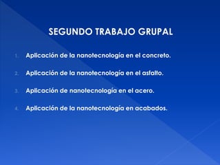 SEGUNDO TRABAJO GRUPAL 
1. Aplicación de la nanotecnología en el concreto. 
2. Aplicación de la nanotecnología en el asfalto. 
3. Aplicación de nanotecnología en el acero. 
4. Aplicación de la nanotecnología en acabados. 
