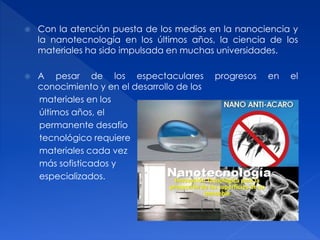  Con la atención puesta de los medios en la nanociencia y 
la nanotecnología en los últimos años, la ciencia de los 
materiales ha sido impulsada en muchas universidades. 
 A pesar de los espectaculares progresos en el 
conocimiento y en el desarrollo de los 
materiales en los 
últimos años, el 
permanente desafío 
tecnológico requiere 
materiales cada vez 
más sofisticados y 
especializados. 
 