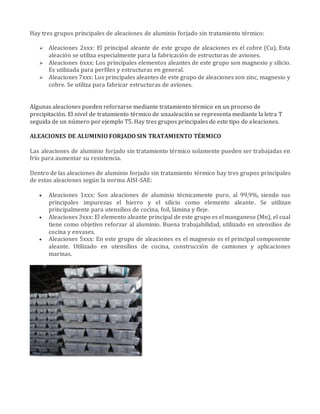 Hay tres grupos principales de aleaciones de aluminio forjado sin tratamiento térmico:
 Aleaciones 2xxx: El principal aleante de este grupo de aleaciones es el cobre (Cu), Esta
aleación se utiliza especialmente para la fabricación de estructuras de aviones.
 Aleaciones 6xxx: Los principales elementos aleantes de este grupo son magnesio y silicio.
Es utilizada para perfiles y estructuras en general.
 Aleaciones 7xxx: Los principales aleantes de este grupo de aleaciones son zinc, magnesio y
cobre. Se utiliza para fabricar estructuras de aviones.
Algunas aleaciones pueden reforzarse mediante tratamiento térmico en un proceso de
precipitación. El nivel de tratamiento térmico de unaaleación se representa mediante la letra T
seguida de un número por ejemplo T5. Hay tres grupos principales de este tipo de aleaciones.
ALEACIONES DE ALUMINIO FORJADO SIN TRATAMIENTO TÉRMICO
Las aleaciones de aluminio forjado sin tratamiento térmico solamente pueden ser trabajadas en
frío para aumentar su resistencia.
Dentro de las aleaciones de aluminio forjado sin tratamiento térmico hay tres grupos principales
de estas aleaciones según la norma AISI-SAE:
 Aleaciones 1xxx: Son aleaciones de aluminio técnicamente puro, al 99,9%, siendo sus
principales impurezas el hierro y el silicio como elemento aleante. Se utilizan
principalmente para utensilios de cocina, foil, lámina y fleje.
 Aleaciones 3xxx: El elemento aleante principal de este grupo es el manganeso (Mn), el cual
tiene como objetivo reforzar al aluminio. Buena trabajabilidad, utilizado en utensilios de
cocina y envases.
 Aleaciones 5xxx: En este grupo de aleaciones es el magnesio es el principal componente
aleante. Utilizado en utensilios de cocina, construcción de camiones y aplicaciones
marinas.
 