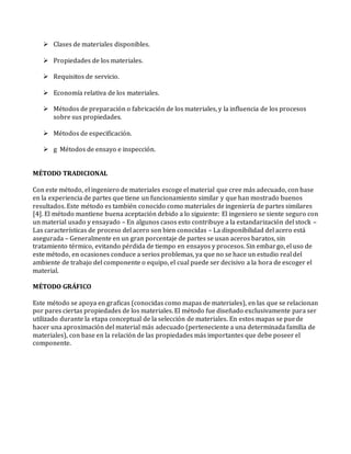  Clases de materiales disponibles.
 Propiedades de los materiales.
 Requisitos de servicio.
 Economía relativa de los materiales.
 Métodos de preparación o fabricación de los materiales, y la influencia de los procesos
sobre sus propiedades.
 Métodos de especificación.
 g Métodos de ensayo e inspección.
MÉTODO TRADICIONAL
Con este método, el ingeniero de materiales escoge el material que cree más adecuado, con base
en la experiencia de partes que tiene un funcionamiento similar y que han mostrado buenos
resultados. Este método es también conocido como materiales de ingeniería de partes similares
[4]. El método mantiene buena aceptación debido a lo siguiente: El ingeniero se siente seguro con
un material usado y ensayado – En algunos casos esto contribuye a la estandarización del stock –
Las características de proceso del acero son bien conocidas – La disponibilidad del acero está
asegurada – Generalmente en un gran porcentaje de partes se usan aceros baratos, sin
tratamiento térmico, evitando pérdida de tiempo en ensayos y procesos. Sin embargo, el uso de
este método, en ocasiones conduce a serios problemas, ya que no se hace un estudio real del
ambiente de trabajo del componente o equipo, el cual puede ser decisivo a la hora de escoger el
material.
MÉTODO GRÁFICO
Este método se apoya en graficas (conocidas como mapas de materiales), en las que se relacionan
por pares ciertas propiedades de los materiales. El método fue diseñado exclusivamente para ser
utilizado durante la etapa conceptual de la selección de materiales. En estos mapas se puede
hacer una aproximación del material más adecuado (perteneciente a una determinada familia de
materiales), con base en la relación de las propiedades más importantes que debe poseer el
componente.
 