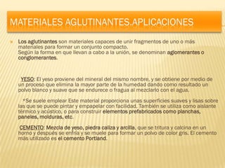 MATERIALES AGLUTINANTES.APLICACIONES
   Los aglutinantes son materiales capaces de unir fragmentos de uno o más
    materiales para formar un conjunto compacto.
    Según la forma en que llevan a cabo a la unión, se denominan aglomerantes o
    conglomerantes.


     YESO: El yeso proviene del mineral del mismo nombre, y se obtiene por medio de
    un proceso que elimina la mayor parte de la humedad dando como resultado un
    polvo blanco y suave que se endurece o fragua al mezclarlo con el agua.
      *Se suele emplear Este material proporciona unas superficies suaves y lisas sobre
    las que se puede pintar y empapelar con facilidad. También se utiliza como aislante
    térmico y acústico, o para construir elementos prefabricados como planchas,
    paneles, molduras, etc.
    CEMENTO: Mezcla de yeso, piedra caliza y arcilla, que se tritura y calcina en un
    horno y después se enfría y se muele para formar un polvo de color gris. El cemento
    más utilizado es el cemento Portland.
 
