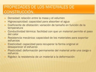 PROPIEDADES DE LOS MATERIALES DE
CONSTRUCCIÓN.
   Densidad: relación entre la masa y el volumen
   Higroscopicidad: capacidad para absorber el agua
   Coeficiente de dilatación: variación de tamaño en función de la
    temperatura
   Conductividad térmica: facilidad con que un material permite el paso
    del calor
   Resistencia mecánica: capacidad de los materiales para soportar
    esfuerzos
   Elasticidad: capacidad para recuperar la forma original al
    desaparecer el esfuerzo
   Plasticidad: deformación permanente del material ante una carga o
    esfuerzo
   Rigidez: la resistencia de un material a la deformación
 