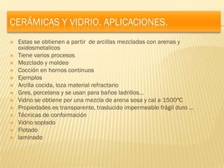 CERÁMICAS Y VIDRIO. APLICACIONES.
   Estas se obtienen a partir de arcillas mezcladas con arenas y
    oxidosmetalicos
   Tiene varios procesos
   Mezclado y moldeo
   Cocción en hornos continuos
   Ejemplos
   Arcilla cocida, loza material refractario
   Gres, porcelana y se usan para baños ladrillos…
   Vidrio se obtiene por una mezcla de arena sosa y cal a 1500ºC
   Propiedades es transparente, traslucido impermeable frágil duro …
   Técnicas de conformación
   Vidrio soplado
   Flotado
   laminado
 