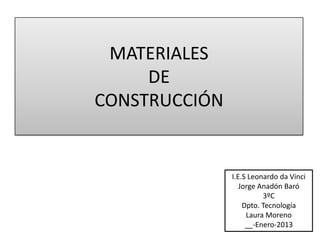 MATERIALES
     DE
CONSTRUCCIÓN


               I.E.S Leonardo da Vinci
                  Jorge Anadón Baró
                         3ºC
                   Dpto. Tecnología
                    Laura Moreno
                    __-Enero-2013
 