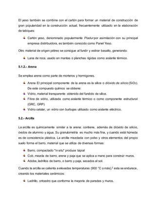 El yeso también se combina con el cartón para formar un material de construcción de
gran popularidad en la construcción actual, frecuentemente utilizado en la elaboración
de tabiques:
Cartón yeso, denominado popularmente Pladur por asimilación con su principal
empresa distribuidora, es también conocido como Panel Yeso.
Otro material de origen pétreo se consigue al fundir y estirar basalto, generando:
Lana de roca, usado en mantas o planchas rígidas como aislante térmico.
5.1.2.- Arena
Se emplea arena como parte de morteros y hormigones.
Arena El principal componente de la arena es la sílice o dióxido de silicio (SiO2).
De este compuesto químico se obtiene:
Vidrio, material transparente obtenido del fundido de sílice.
Fibra de vidrio, utilizada como aislante térmico o como componente estructural
(GRC, GRP)
Vidrio celular, un vidrio con burbujas utilizado como aislante eléctrico.
5.2.- Arcilla
La arcilla es químicamente similar a la arena: contiene, además de dióxido de silicio,
óxidos de aluminio y agua. Su granulometría es mucho más fina, y cuando está húmeda
es de consistencia plástica. La arcilla mezclada con polvo y otros elementos del propio
suelo forma el barro, material que se utiliza de diversas formas:
Barro, compactado "in situ" produce tapial
Cob, mezcla de barro, arena y paja que se aplica a mano para construir muros.
Adobe, ladrillos de barro, o barro y paja, secados al sol.
Cuando la arcilla se calienta a elevadas temperaturas (900 °C o más),2 esta se endurece,
creando los materiales cerámicos:
Ladrillo, ortoedro que conforma la mayoría de paredes y muros.
 