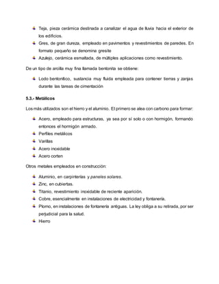 Teja, pieza cerámica destinada a canalizar el agua de lluvia hacia el exterior de
los edificios.
Gres, de gran dureza, empleado en pavimentos y revestimientos de paredes. En
formato pequeño se denomina gresite
Azulejo, cerámica esmaltada, de múltiples aplicaciones como revestimiento.
De un tipo de arcilla muy fina llamada bentonita se obtiene:
Lodo bentonítico, sustancia muy fluida empleada para contener tierras y zanjas
durante las tareas de cimentación
5.3.- Metálicos
Los más utilizados son el hierro y el aluminio. El primero se alea con carbono para formar:
Acero, empleado para estructuras, ya sea por sí solo o con hormigón, formando
entonces el hormigón armado.
Perfiles metálicos
Varillas
Acero inoxidable
Acero corten
Otros metales empleados en construcción:
Aluminio, en carpinterías y paneles solares.
Zinc, en cubiertas.
Titanio, revestimiento inoxidable de reciente aparición.
Cobre, esencialmente en instalaciones de electricidad y fontanería.
Plomo, en instalaciones de fontanería antiguas. La ley obliga a su retirada, por ser
perjudicial para la salud.
Hierro
 
