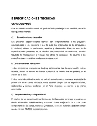ESPECIFICACIONES TÉCNICAS
GENERALIDADES
Este documento técnico contiene las generalidades para la ejecución de obras y se usan
los siguientes criterios:
a) Consideraciones generales
Las presentes especificaciones técnicas son complementarias a los proyectos
arquitectónicos y de ingeniería y por lo tanto los encargados de la construcción
(contratistas) deben necesariamente seguirlas y obedecerlas. Cualquier cambio de
especificaciones presentes es de absoluta responsabilidad del contratista, estando
facultado la Municipalidad a rechazar las obras no ejecutadas de acuerdo a las
especificaciones contenidas en el presente documento.
b) Consideraciones Particulares
1.- Las condiciones y variaciones de clima, así como las vías de comunicación y otros
factores, deben ser tenidos en cuenta y previstos de manera que no perjudiquen el
avance de la obra.
2.- Los materiales utilizados serán los indicados en el proyecto, en marca y calidad y de
primer uso, si no fueran indicados, estos deberán cumplir con las especificaciones,
reglamentos y normas existentes en el Perú, debiendo ser nuevos y de marca
reconocida.
c) Compatibilización y Complementos
El objetivo de las especificaciones técnicas es dar las pautas generales a seguirse en
cuanto a calidades, procedimientos y acabados durante la ejecución de la obra, como
complemento de los planos, memorias y metrados. Todos los materiales deberán cumplir
con las normas ITINTEC correspondientes.
 