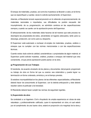 El ensayo de materiales, pruebas, así como los muestreos se llevarán a cabo, en la forma
que se especifiquen y cuantas veces lo solicite oportunamente el Supervisor.
Además, el Residente tomará especial previsión en lo referente al aprovisionamiento de
materiales nacionales o importados, sus dificultades no podrán excusarlo del
incumplimiento de su programación, se admitirán cambios en las especificaciones
siempre y cuando se cuente con la aprobación previa del Supervisor.
El almacenamiento de los materiales debe hacerse de tal manera que este proceso no
desmejore las propiedades de estos, ubicándolos en lugares adecuados, tanto para su
descarga, protección, así como para su despacho.
El Supervisor está autorizado a rechazar el empleo de materiales, pruebas, análisis o
ensayos que no cumplan con las normas mencionadas o con las especificaciones
técnicas.
Cuando exista duda sobre la calidad, características o propiedades de algún material, el
Supervisor podrá solicitar muestras, análisis, pruebas o ensayos del material que crea
conveniente, el que previa aprobación podrá usarse en la obra.
g) Programación de Los Trabajos
El residente, de acuerdo al estudio de los planos y documentos del proyecto programará
su trabajo de obra en forma tal que su avance sea sistemático y pueda lograr su
terminación en forma ordenada, armónica y en el tiempo previsto.
Si existiera incompatibilidad en los planos de las diferentes especialidades, el Residente
deberá hacer de conocimiento al Supervisor, con la debida anticipación y éste deberá
resolver sobre el particular a la brevedad.
El Residente deberá hacer cumplir las normas de seguridad vigentes.
h) Supervisión de obra
Se contratará a un Ingeniero Civil o Arquitecto de amplia experiencia en obras de esta
naturaleza y profesionalmente calificado, quien lo representará en obra, el cual velará
por el cumplimiento de una buena obra, estará en proporción a la magnitud de la obra y
 